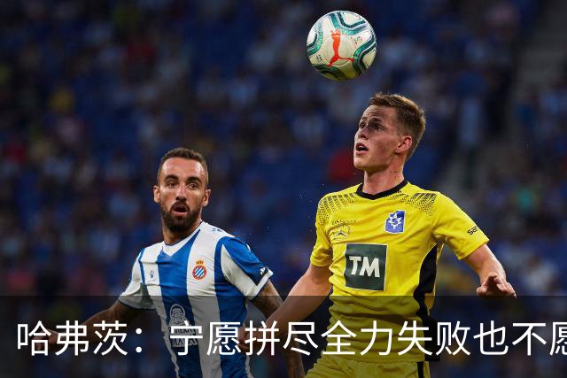 哈弗茨：宁愿拼尽全力失败也不愿留遗憾；哲凯赖什是顶尖前锋